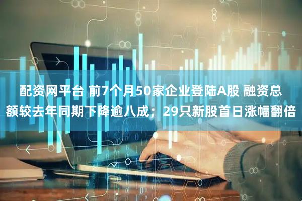 配资网平台 前7个月50家企业登陆A股 融资总额较去年同期下降逾八成；29只新股首日涨幅翻倍