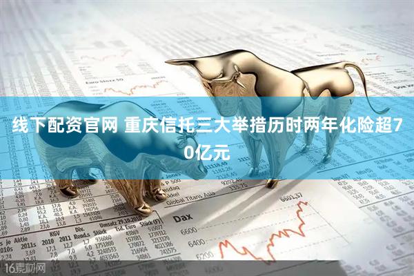 线下配资官网 重庆信托三大举措历时两年化险超70亿元
