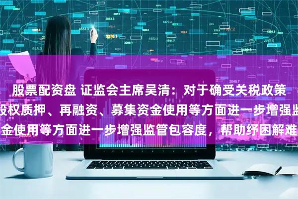 股票配资盘 证监会主席吴清：对于确受关税政策影响较大上市公司，在股权质押、再融资、募集资金使用等方面进一步增强监管包容度，帮助纾困解难