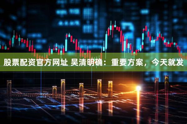 股票配资官方网址 吴清明确：重要方案，今天就发