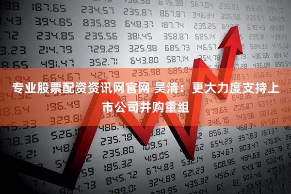 专业股票配资资讯网官网 吴清：更大力度支持上市公司并购重组