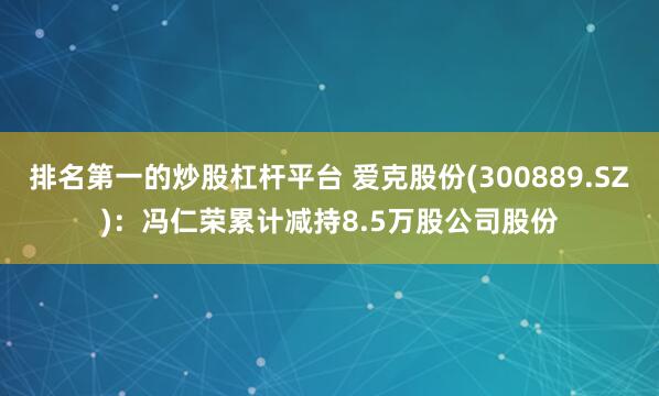 排名第一的炒股杠杆平台 爱克股份(300889.SZ)：冯仁荣累计减持8.5万股公司股份