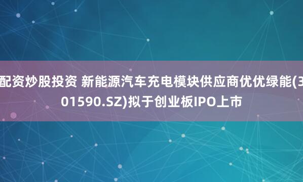 配资炒股投资 新能源汽车充电模块供应商优优绿能(301590.SZ)拟于创业板IPO上市