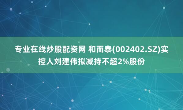 专业在线炒股配资网 和而泰(002402.SZ)实控人刘建伟拟减持不超2%股份