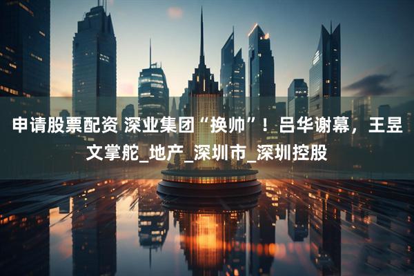 申请股票配资 深业集团“换帅”！吕华谢幕，王昱文掌舵_地产_深圳市_深圳控股