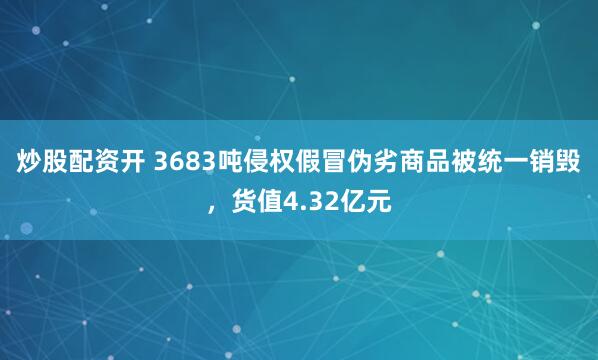 炒股配资开 3683吨侵权假冒伪劣商品被统一销毁，货值4.32亿元