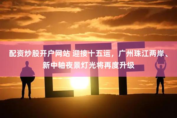 配资炒股开户网站 迎接十五运，广州珠江两岸、新中轴夜景灯光将再度升级