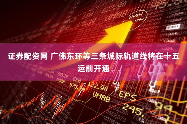 证券配资网 广佛东环等三条城际轨道线将在十五运前开通