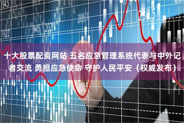 十大股票配资网站 五名应急管理系统代表与中外记者交流 勇担应急使命 守护人民平安（权威发布）