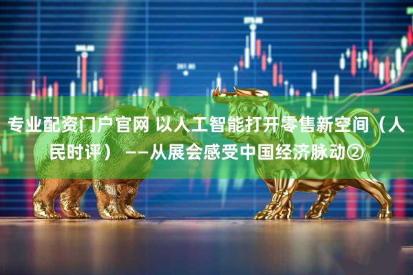 专业配资门户官网 以人工智能打开零售新空间（人民时评） ——从展会感受中国经济脉动②