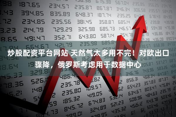 炒股配资平台网站 天然气太多用不完！对欧出口骤降，俄罗斯考虑用于数据中心