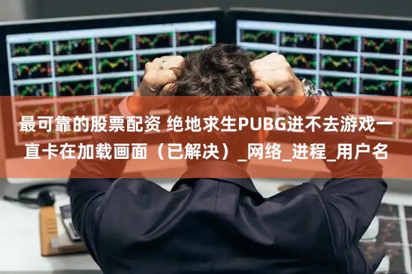 最可靠的股票配资 绝地求生PUBG进不去游戏一直卡在加载画面（已解决）_网络_进程_用户名