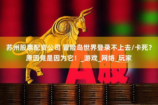 苏州股票配资公司 冒险岛世界登录不上去/卡死？原因竟是因为它！_游戏_网络_玩家