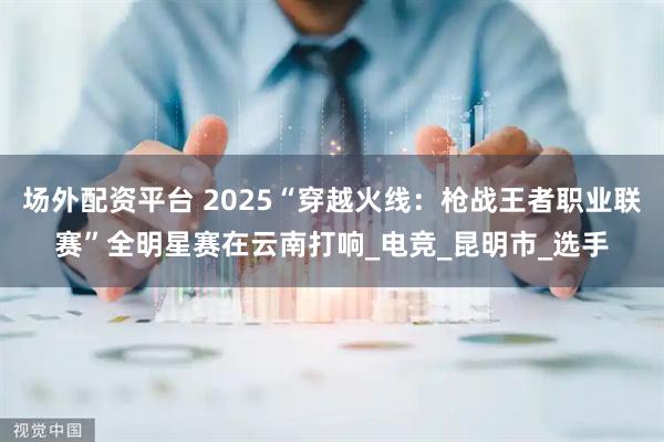 场外配资平台 2025“穿越火线：枪战王者职业联赛”全明星赛在云南打响_电竞_昆明市_选手