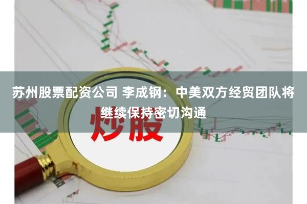 苏州股票配资公司 李成钢：中美双方经贸团队将继续保持密切沟通