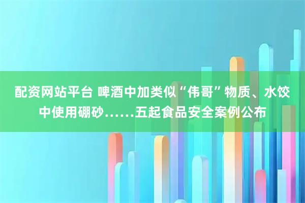 配资网站平台 啤酒中加类似“伟哥”物质、水饺中使用硼砂……五起食品安全案例公布