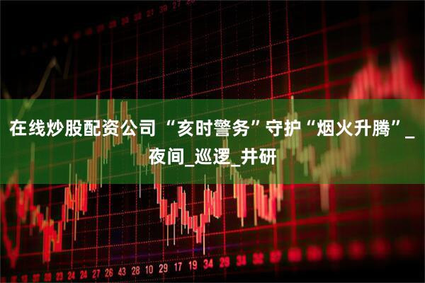 在线炒股配资公司 “亥时警务”守护“烟火升腾”_夜间_巡逻_井研