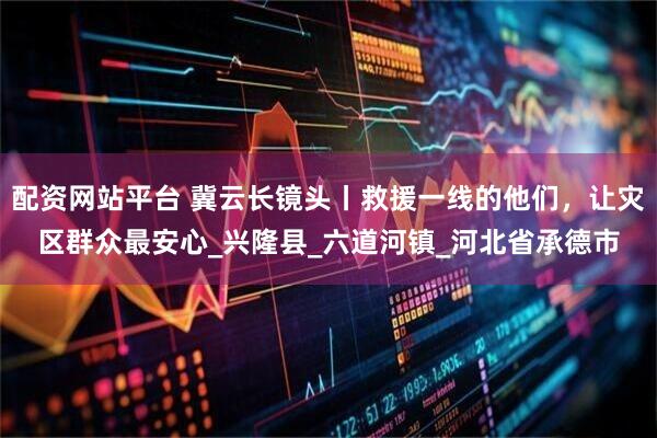 配资网站平台 冀云长镜头丨救援一线的他们，让灾区群众最安心_兴隆县_六道河镇_河北省承德市