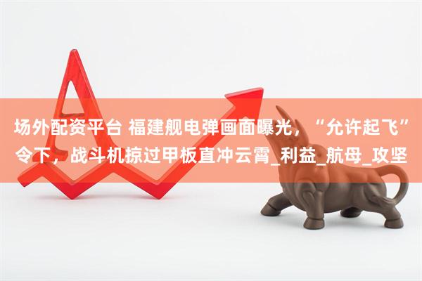 场外配资平台 福建舰电弹画面曝光，“允许起飞”令下，战斗机掠过甲板直冲云霄_利益_航母_攻坚