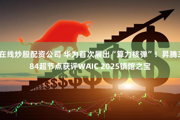 在线炒股配资公司 华为首次展出“算力核弹”！昇腾384超节点获评WAIC 2025镇馆之宝