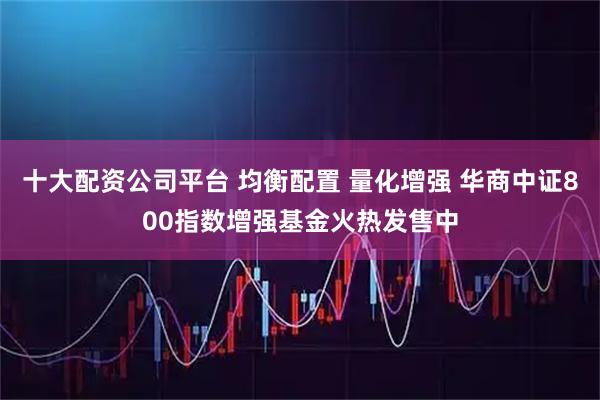 十大配资公司平台 均衡配置 量化增强 华商中证800指数增强基金火热发售中