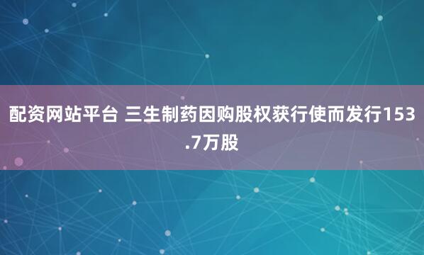 配资网站平台 三生制药因购股权获行使而发行153.7万股