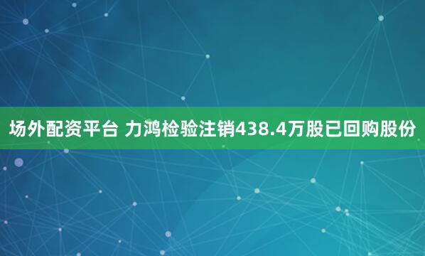场外配资平台 力鸿检验注销438.4万股已回购股份