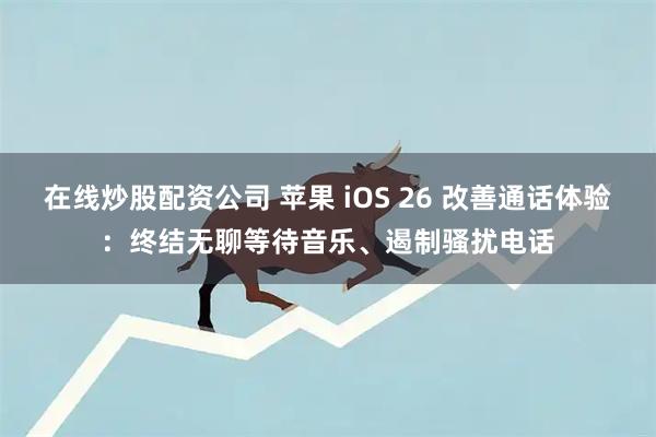 在线炒股配资公司 苹果 iOS 26 改善通话体验：终结无聊等待音乐、遏制骚扰电话
