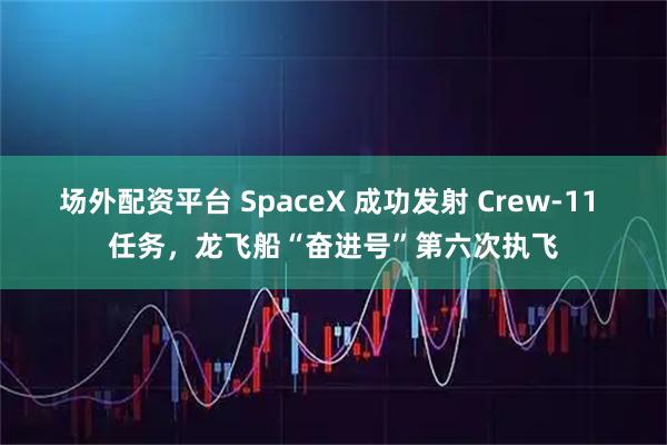 场外配资平台 SpaceX 成功发射 Crew-11 任务，龙飞船“奋进号”第六次执飞