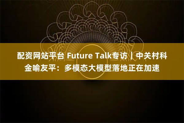 配资网站平台 Future Talk专访｜中关村科金喻友平：多模态大模型落地正在加速