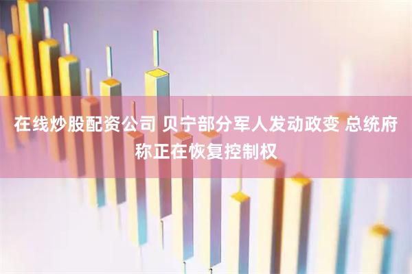 在线炒股配资公司 贝宁部分军人发动政变 总统府称正在恢复控制权