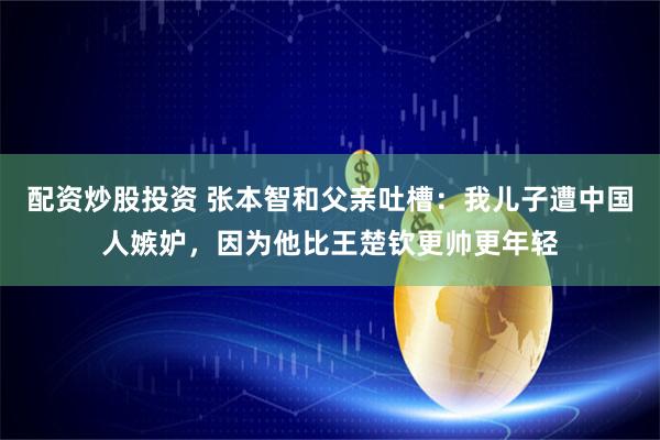 配资炒股投资 张本智和父亲吐槽:我儿子遭中国人嫉妒,因为他比王楚钦更帅更年轻