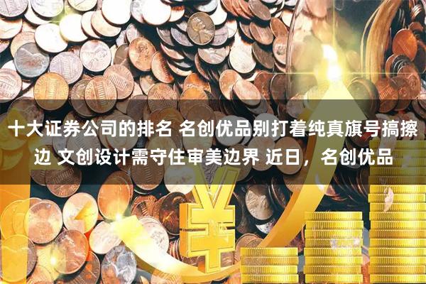 十大证券公司的排名 名创优品别打着纯真旗号搞擦边 文创设计需守住审美边界 近日，名创优品