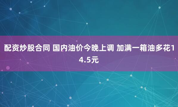 配资炒股合同 国内油价今晚上调 加满一箱油多花14.5元